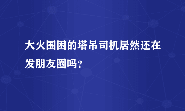 大火围困的塔吊司机居然还在发朋友圈吗？