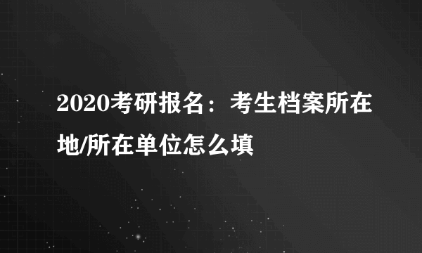 2020考研报名：考生档案所在地/所在单位怎么填