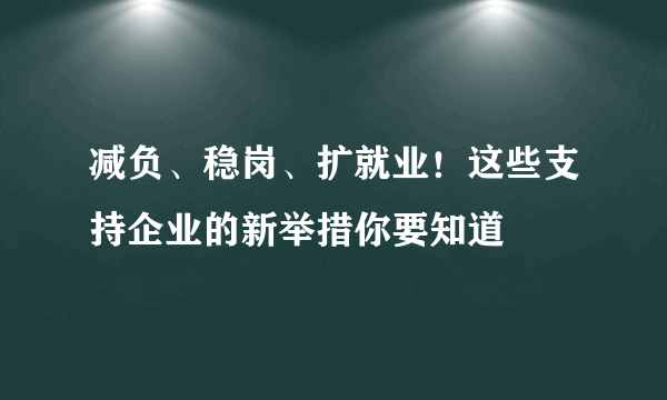 减负、稳岗、扩就业！这些支持企业的新举措你要知道