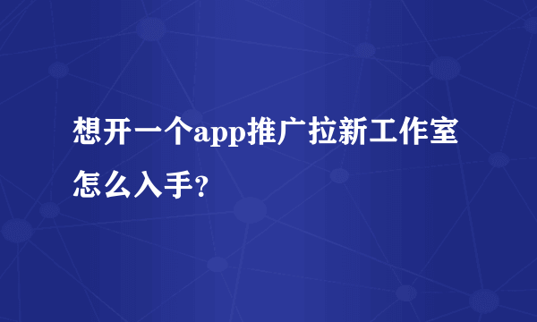 想开一个app推广拉新工作室怎么入手？