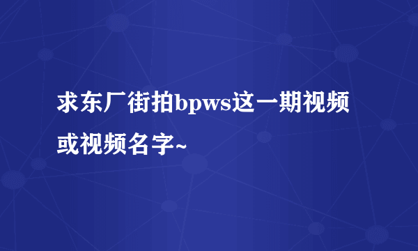 求东厂街拍bpws这一期视频或视频名字~