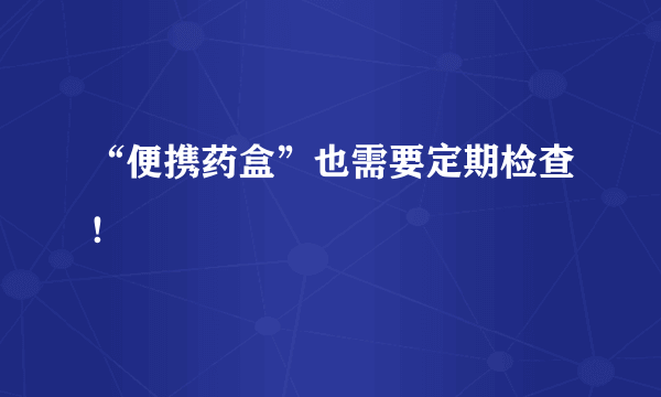 “便携药盒”也需要定期检查！