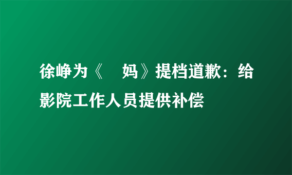 徐峥为《囧妈》提档道歉：给影院工作人员提供补偿