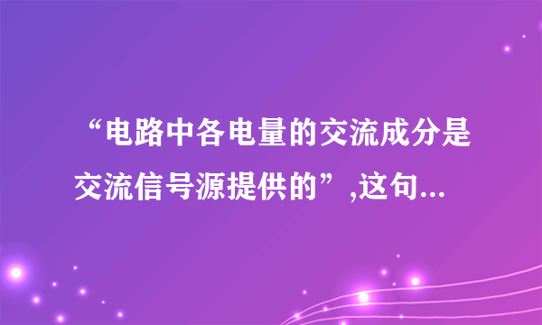 “电路中各电量的交流成分是交流信号源提供的”,这句话对吗?为什么?