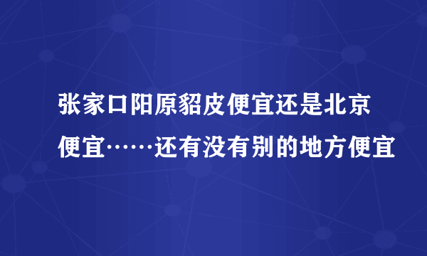 张家口阳原貂皮便宜还是北京便宜……还有没有别的地方便宜