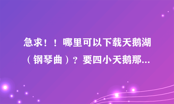 急求！！哪里可以下载天鹅湖（钢琴曲）？要四小天鹅那一段，谢谢啊~