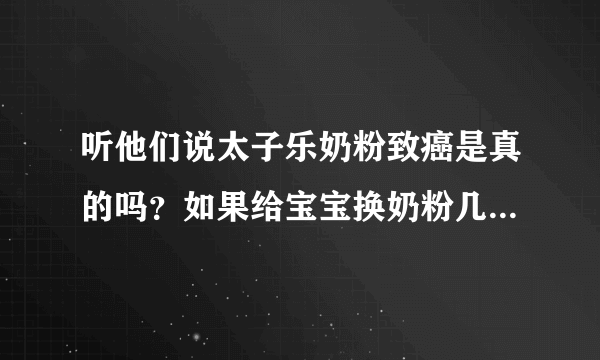 听他们说太子乐奶粉致癌是真的吗？如果给宝宝换奶粉几个月可以换，我宝宝现在快二十天！急急