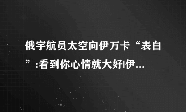 俄宇航员太空向伊万卡“表白”:看到你心情就大好|伊万卡|宇航员_飞外新闻