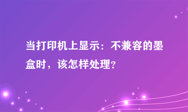 当打印机上显示：不兼容的墨盒时，该怎样处理？