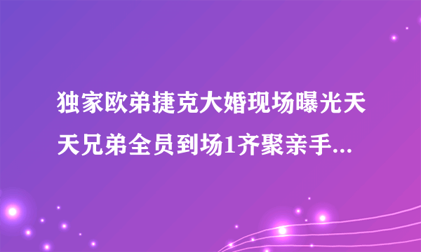 独家欧弟捷克大婚现场曝光天天兄弟全员到场1齐聚亲手制作礼物