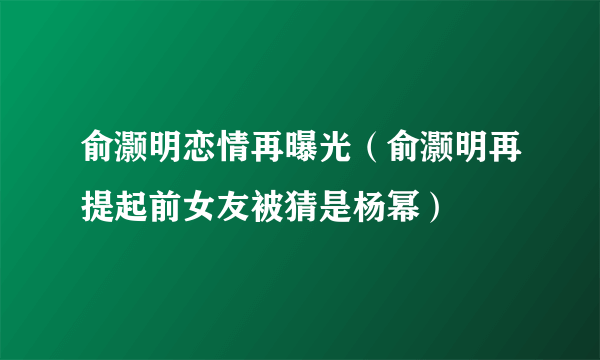 俞灏明恋情再曝光（俞灏明再提起前女友被猜是杨幂）