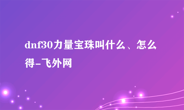 dnf30力量宝珠叫什么、怎么得-飞外网