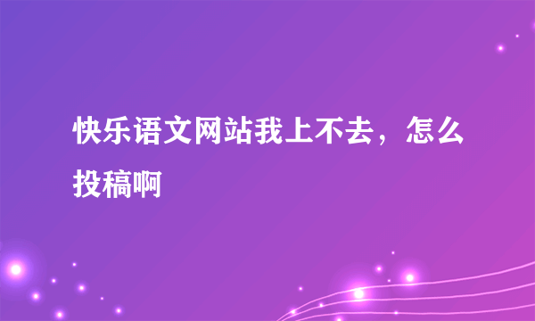 快乐语文网站我上不去，怎么投稿啊