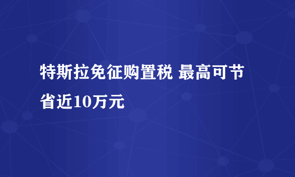 特斯拉免征购置税 最高可节省近10万元