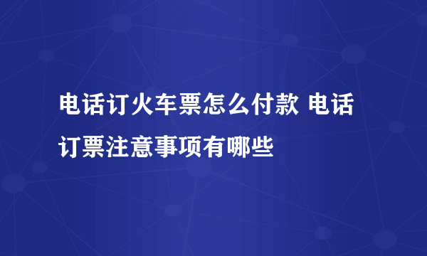 电话订火车票怎么付款 电话订票注意事项有哪些