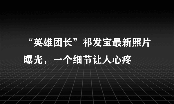 “英雄团长”祁发宝最新照片曝光，一个细节让人心疼