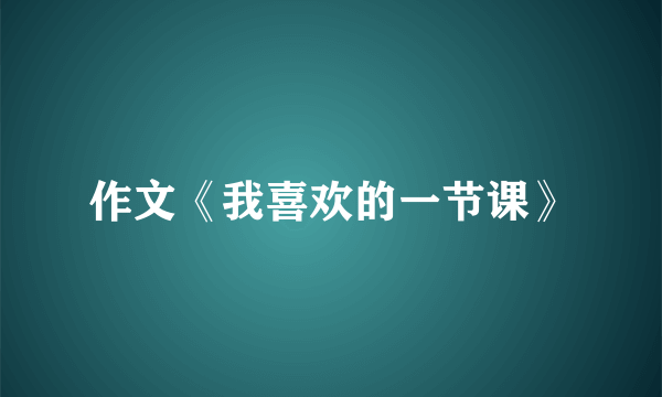 作文《我喜欢的一节课》