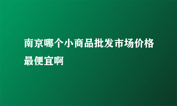 南京哪个小商品批发市场价格最便宜啊