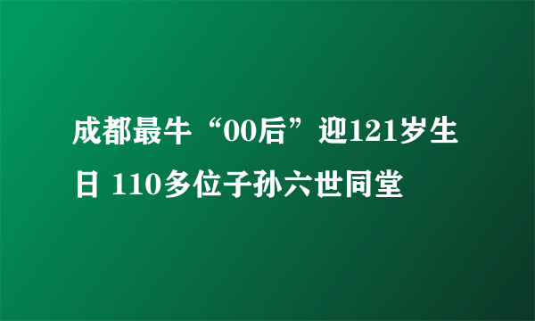 成都最牛“00后”迎121岁生日 110多位子孙六世同堂