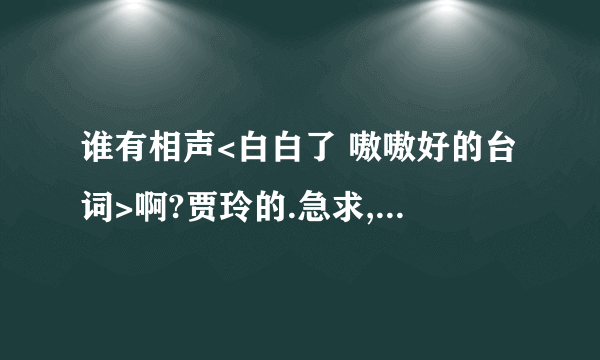 谁有相声<白白了 嗷嗷好的台词>啊?贾玲的.急求,我们要比赛的