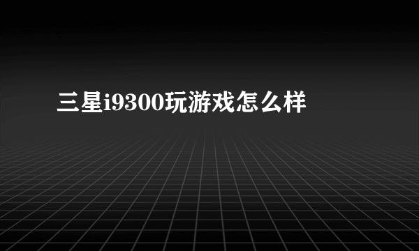 三星i9300玩游戏怎么样