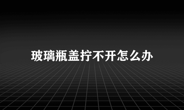 玻璃瓶盖拧不开怎么办