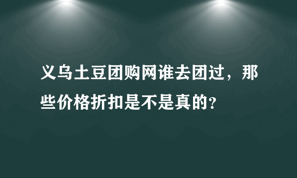 义乌土豆团购网谁去团过，那些价格折扣是不是真的？