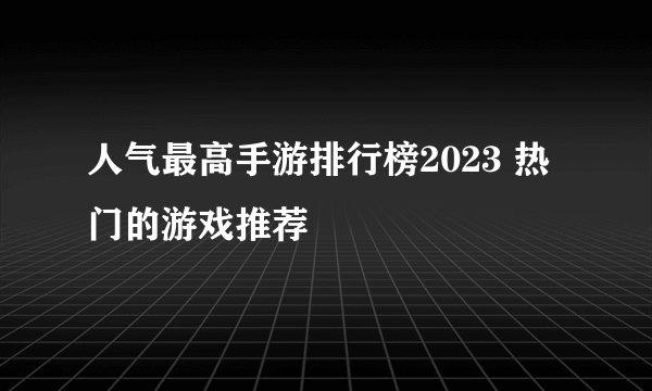 人气最高手游排行榜2023 热门的游戏推荐