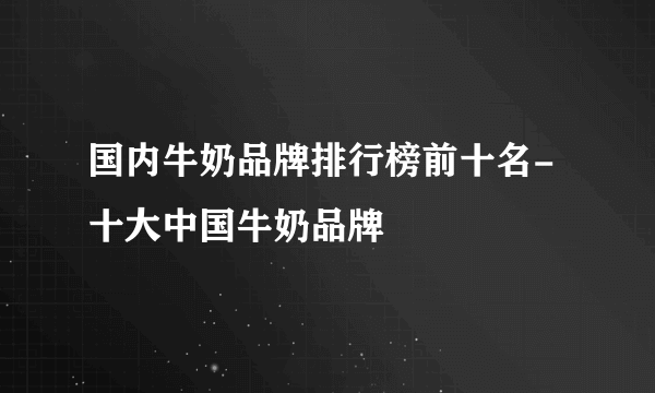 国内牛奶品牌排行榜前十名-十大中国牛奶品牌