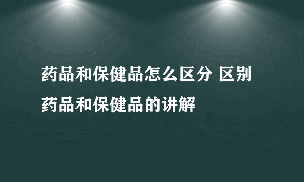 药品和保健品怎么区分 区别药品和保健品的讲解