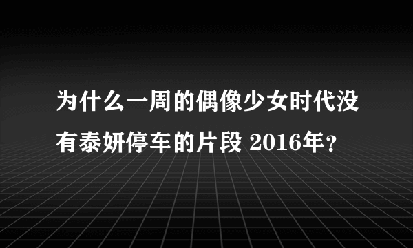 为什么一周的偶像少女时代没有泰妍停车的片段 2016年？