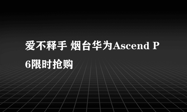 爱不释手 烟台华为Ascend P6限时抢购