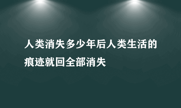 人类消失多少年后人类生活的痕迹就回全部消失