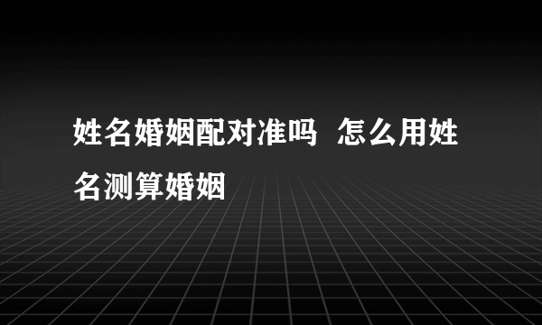 姓名婚姻配对准吗  怎么用姓名测算婚姻