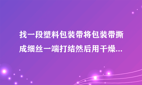 找一段塑料包装带将包装带撕成细丝一端打结然后用干燥的手顺着细丝向下捋几下观察并描述所发生的现象