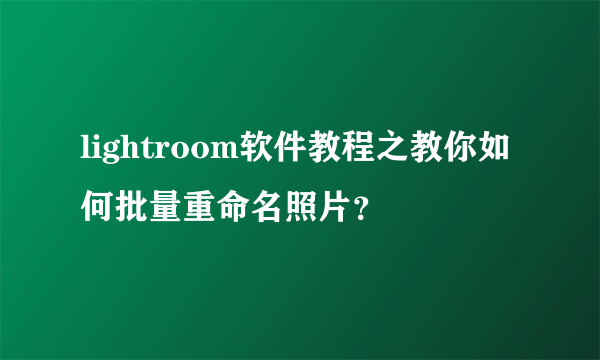 lightroom软件教程之教你如何批量重命名照片？