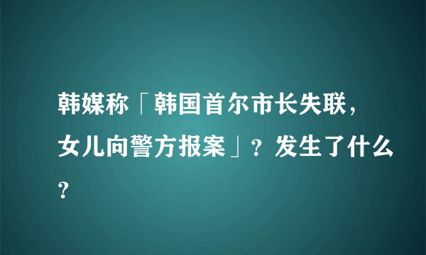 韩媒称「韩国首尔市长失联，女儿向警方报案」？发生了什么？