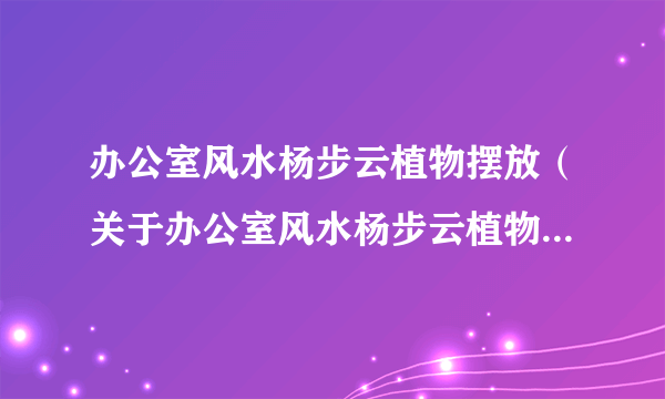 办公室风水杨步云植物摆放（关于办公室风水杨步云植物摆放的介绍）