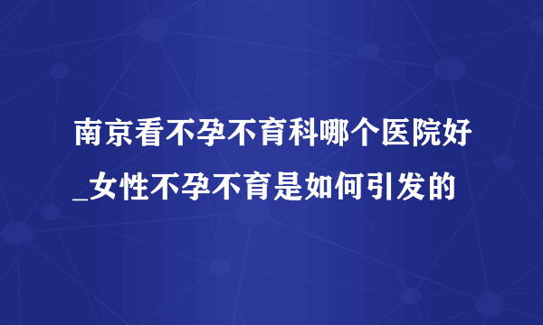 南京看不孕不育科哪个医院好_女性不孕不育是如何引发的