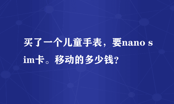 买了一个儿童手表，要nano sim卡。移动的多少钱？