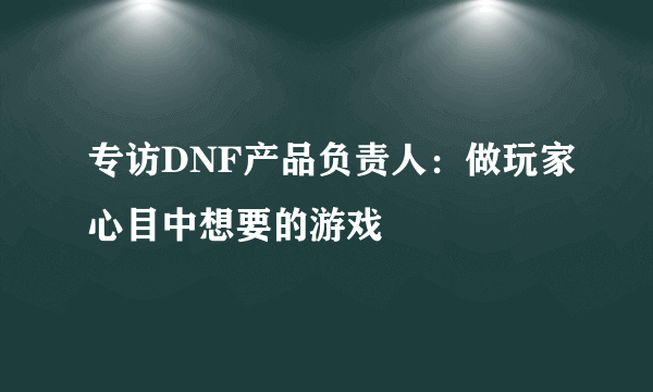 专访DNF产品负责人：做玩家心目中想要的游戏