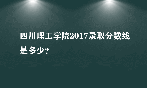 四川理工学院2017录取分数线是多少？