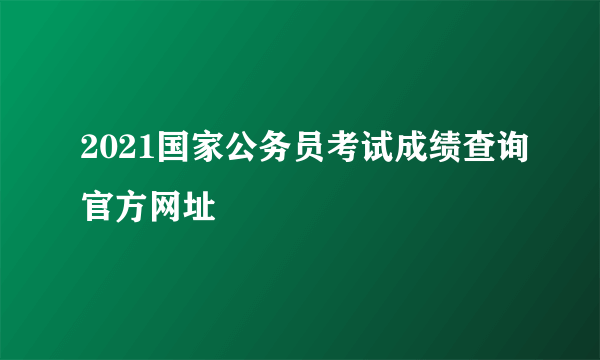 2021国家公务员考试成绩查询官方网址