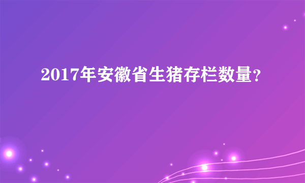 2017年安徽省生猪存栏数量？