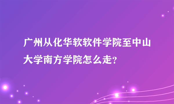 广州从化华软软件学院至中山大学南方学院怎么走？