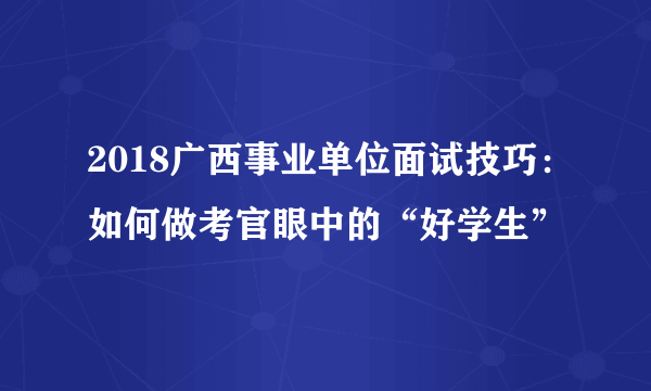 2018广西事业单位面试技巧：如何做考官眼中的“好学生”