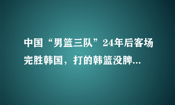 中国“男篮三队”24年后客场完胜韩国，打的韩篮没脾气，你怎么看？