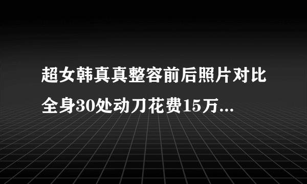 超女韩真真整容前后照片对比全身30处动刀花费15万-飞外网