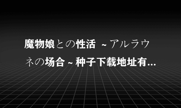 魔物娘との性活 ～アルラウネの场合～种子下载地址有么？求大神分享