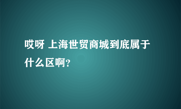 哎呀 上海世贸商城到底属于什么区啊？